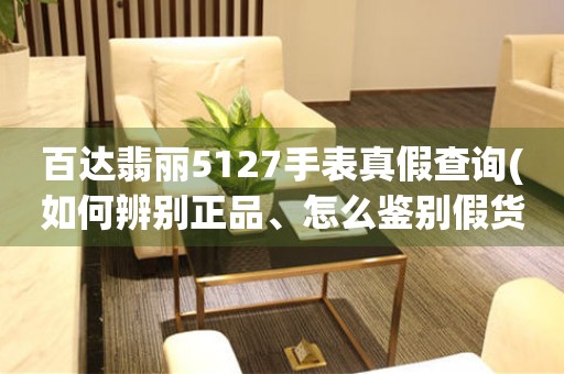 百達翡麗5127手表真假查詢(如何辨別正品、怎么鑒別假貨、購買注意事項)