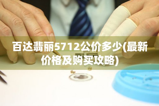 百達(dá)翡麗5712公價(jià)多少(最新價(jià)格及購(gòu)買(mǎi)攻略)