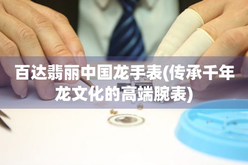 百達(dá)翡麗中國(guó)龍手表(傳承千年龍文化的高端腕表)