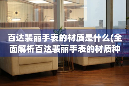 百達(dá)裴麗手表的材質(zhì)是什么(全面解析百達(dá)裴麗手表的材質(zhì)種類和特點(diǎn))