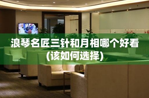 浪琴名匠三針和月相哪個(gè)好看(該如何選擇)
