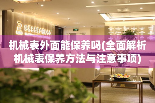 機(jī)械表外面能保養(yǎng)嗎(全面解析機(jī)械表保養(yǎng)方法與注意事項(xiàng))