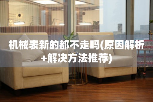 機(jī)械表新的都不走嗎(原因解析+解決方法推薦)