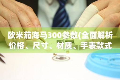 歐米茄海馬300參數(shù)(全面解析價(jià)格、尺寸、材質(zhì)、手表款式等詳細(xì)介紹)