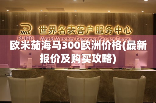 歐米茄海馬300歐洲價(jià)格(最新報(bào)價(jià)及購(gòu)買(mǎi)攻略)