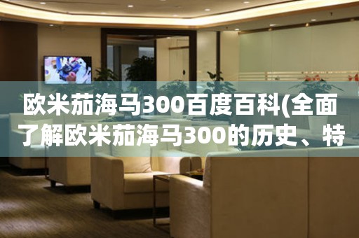 歐米茄海馬300百度百科(全面了解歐米茄海馬300的歷史、特點(diǎn)和評(píng)價(jià))。