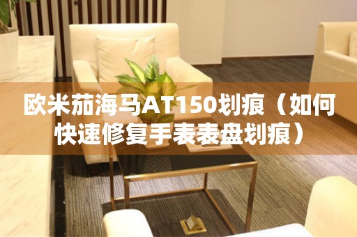 歐米茄海馬AT150劃痕（如何快速修復(fù)手表表盤劃痕）