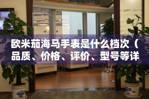 歐米茄海馬手表是什么檔次（品質(zhì)、價格、評價、型號等詳解）