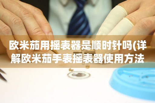 歐米茄用搖表器是順時針嗎(詳解歐米茄手表搖表器使用方法)