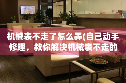 機(jī)械表不走了怎么弄(自己動(dòng)手修理，教你解決機(jī)械表不走的問(wèn)題)