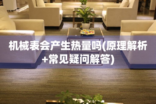 機(jī)械表會(huì)產(chǎn)生熱量嗎(原理解析+常見(jiàn)疑問(wèn)解答)