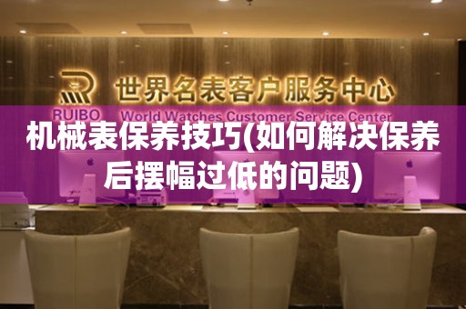 機(jī)械表保養(yǎng)技巧(如何解決保養(yǎng)后擺幅過(guò)低的問(wèn)題)