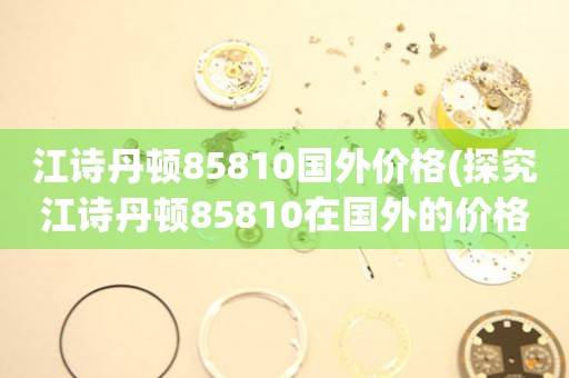 江詩丹頓85810國外價格(探究江詩丹頓85810在國外的價格走勢)