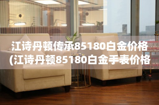 江詩丹頓傳承85180白金價格(江詩丹頓85180白金手表價格比較及評測)。