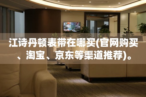 江詩丹頓表帶在哪買(官網(wǎng)購買、淘寶、京東等渠道推薦)。