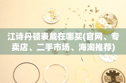 江詩丹頓表戴在哪買(官網(wǎng)、專賣店、二手市場、海淘推薦)
