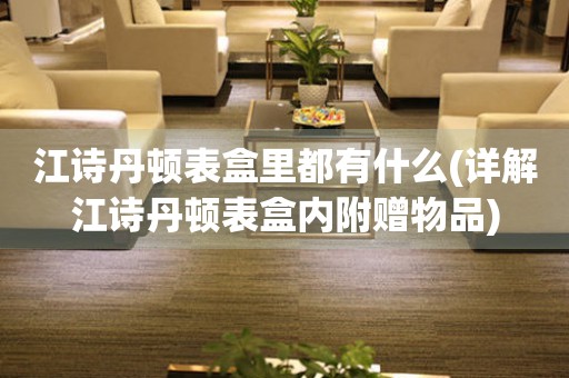 江詩丹頓表盒里都有什么(詳解江詩丹頓表盒內(nèi)附贈物品)