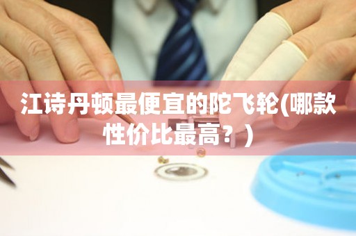 江詩丹頓最便宜的陀飛輪(哪款性價比最高？)