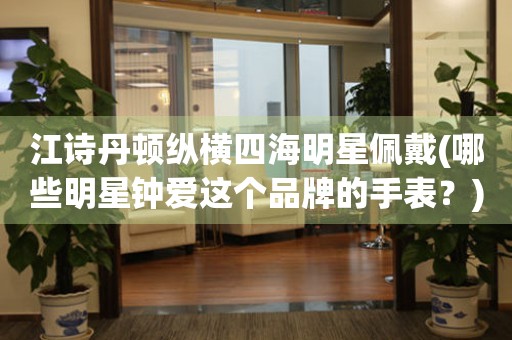 江詩丹頓縱橫四海明星佩戴(哪些明星鐘愛這個品牌的手表？)