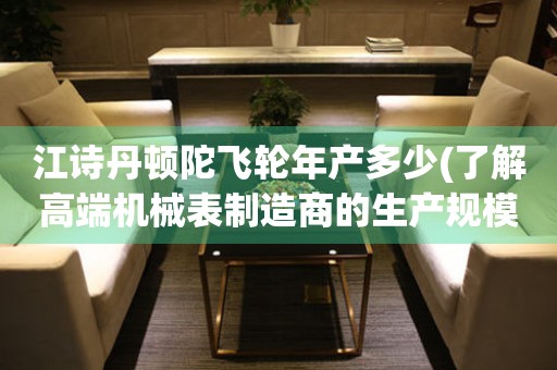 江詩丹頓陀飛輪年產(chǎn)多少(了解高端機械表制造商的生產(chǎn)規(guī)模)