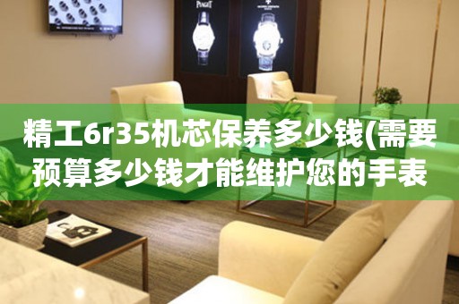 精工6r35機(jī)芯保養(yǎng)多少錢(qián)(需要預(yù)算多少錢(qián)才能維護(hù)您的手表)