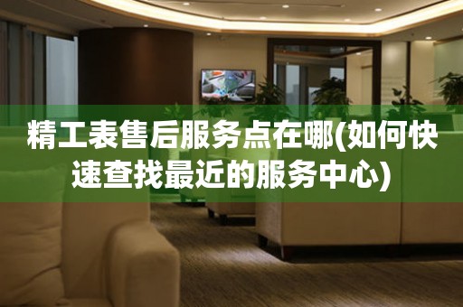精工表售后服務(wù)點(diǎn)在哪(如何快速查找最近的服務(wù)中心)