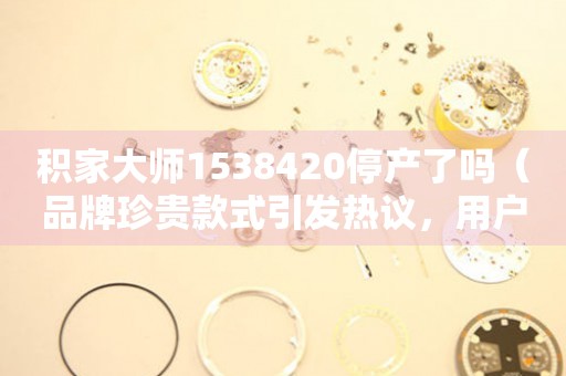積家大師1538420停產(chǎn)了嗎（品牌珍貴款式引發(fā)熱議，用戶關(guān)注度高）
