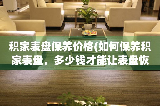 積家表盤保養(yǎng)價格(如何保養(yǎng)積家表盤，多少錢才能讓表盤恢復光彩)