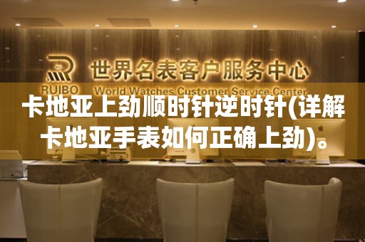 卡地亞上勁順時(shí)針逆時(shí)針(詳解卡地亞手表如何正確上勁)。