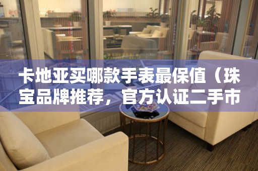 卡地亞買(mǎi)哪款手表最保值（珠寶品牌推薦，官方認(rèn)證二手市場(chǎng)，專(zhuān)業(yè)投資建議）