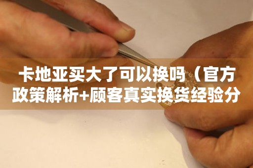 卡地亞買(mǎi)大了可以換嗎（官方政策解析+顧客真實(shí)換貨經(jīng)驗(yàn)分享）