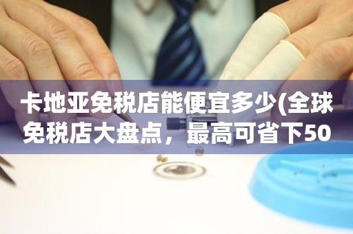 卡地亞免稅店能便宜多少(全球免稅店大盤(pán)點(diǎn)，最高可省下50%)