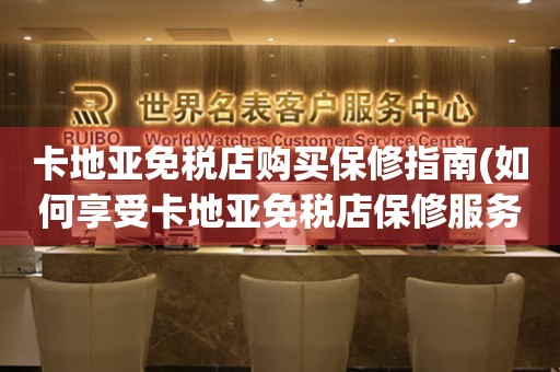 卡地亞免稅店購(gòu)買(mǎi)保修指南(如何享受卡地亞免稅店保修服務(wù))。