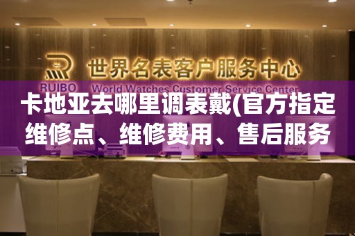 卡地亞去哪里調(diào)表戴(官方指定維修點(diǎn)、維修費(fèi)用、售后服務(wù))。