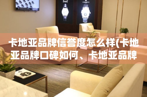 卡地亞品牌信譽(yù)度怎么樣(卡地亞品牌口碑如何、卡地亞品牌評價(jià)、卡地亞品牌信任度)。