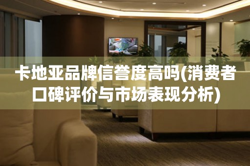 卡地亞品牌信譽(yù)度高嗎(消費(fèi)者口碑評價(jià)與市場表現(xiàn)分析)