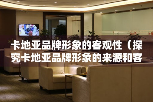 卡地亞品牌形象的客觀性（探究卡地亞品牌形象的來源和客觀評價(jià)）