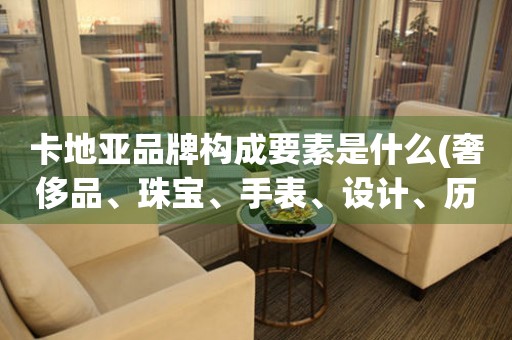 卡地亞品牌構(gòu)成要素是什么(奢侈品、珠寶、手表、設(shè)計(jì)、歷史、品質(zhì))