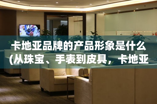 卡地亞品牌的產(chǎn)品形象是什么(從珠寶、手表到皮具，卡地亞打造的奢華生活方式)。