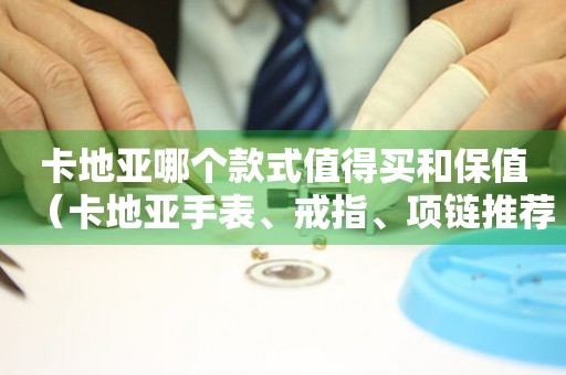 卡地亞哪個(gè)款式值得買和保值（卡地亞手表、戒指、項(xiàng)鏈推薦和保值攻略）
