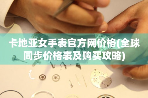 卡地亞女手表官方網(wǎng)價(jià)格(全球同步價(jià)格表及購買攻略)