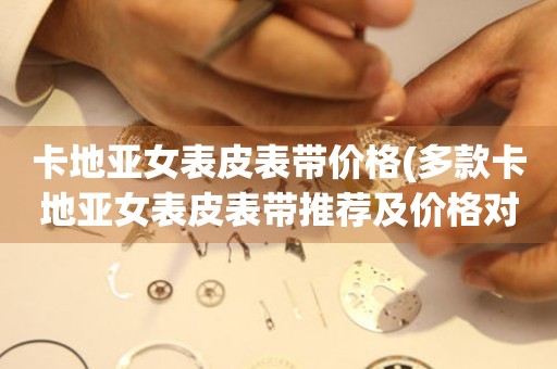 卡地亞女表皮表帶價格(多款卡地亞女表皮表帶推薦及價格對比)