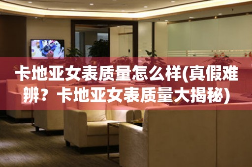 卡地亞女表質(zhì)量怎么樣(真假難辨？卡地亞女表質(zhì)量大揭秘)