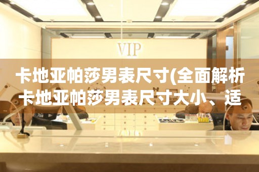 卡地亞帕莎男表尺寸(全面解析卡地亞帕莎男表尺寸大小、適合人群及選購(gòu)技巧)。