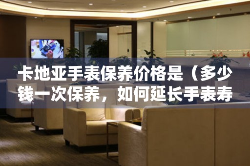 卡地亞手表保養(yǎng)價(jià)格是（多少錢一次保養(yǎng)，如何延長(zhǎng)手表壽命）