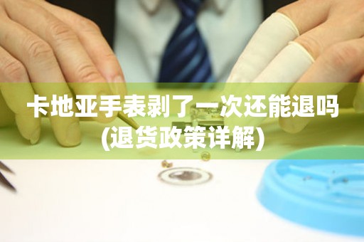 卡地亞手表剝了一次還能退嗎(退貨政策詳解)