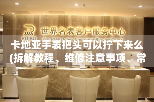 卡地亞手表把頭可以擰下來么(拆解教程、維修注意事項(xiàng)、常見問題解答)。