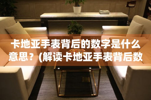卡地亞手表背后的數(shù)字是什么意思？(解讀卡地亞手表背后數(shù)字的含義和秘密)