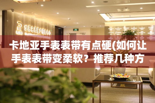 卡地亞手表表帶有點(diǎn)硬(如何讓手表表帶變?nèi)彳?？推薦幾種方法)