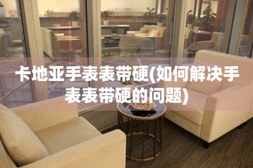 卡地亞手表表帶硬(如何解決手表表帶硬的問題)